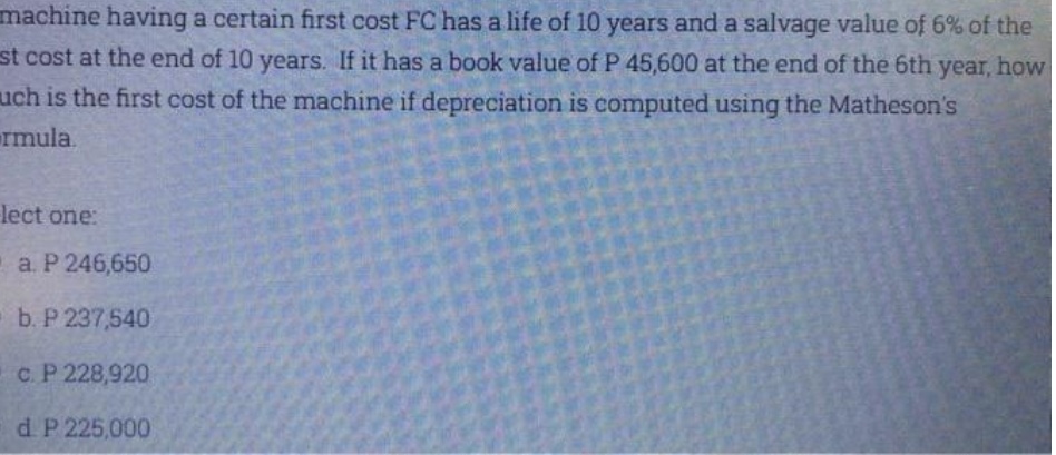 machine having a certain first cost FC has a life of 10 years and a salvage value of 6% of the
st cost at the end of 10 years. If it has a book value of P 45,600 at the end of the 6th year, how
uch is the first cost of the machine if depreciation is computed using the Matheson's
rmula.
lect one:
a. Р 246,650
b. P 237,540
c. P 228,920
d P 225,000
