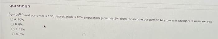 QUESTION 7
if y=10k0. and current k is 100, depreciation is 10%, population growth is 2%, then for income per person to grow, the saving rate must exceed
O A. 10%
O B. 8%
OC. 12%
OD.6%
