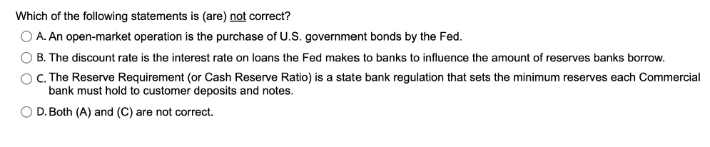 Which of the following statements is (are) not correct?
O A. An open-market operation is the purchase of U.S. government bonds by the Fed.
O B. The discount rate is the interest rate on loans the Fed makes to banks to influence the amount of reserves banks borrow.
O C. The Reserve Requirement (or Cash Reserve Ratio) is a state bank regulation that sets the minimum reserves each Commercial
bank must hold to customer deposits and notes.
O D. Both (A) and (C) are not correct.
