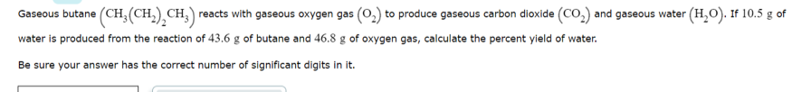 Gaseous butane (CH;(CH,),CH,) reacts with gaseous oxygen gas (0,) to produce gaseous carbon dioxide (Co,) and gaseous water (H,O). If 10.5 g of
water is produced from the reaction of 43.6 g of butane and 46.8 g of oxygen gas, calculate the percent yield of water.
Be sure your answer has the correct number of significant digits in it.
