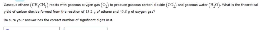 Gaseous ethane (CH,CH,) reacts with gaseous oxygen gas (O,) to produce gaseous carbon dioxide (CO,) and gaseous water (H,O). What is the theoretical
yield of carbon dioxide formed from the reaction of 13.2 g of ethane and 45.8 g of oxygen gas?
Be sure your answer has the correct number of significant digits in it.
