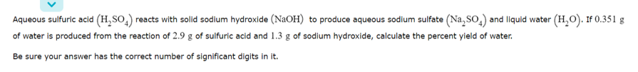 Aqueous sulfuric acid (H,SO,) reacts with solid sodium hydroxide (NaOH) to produce aqueous sodium sulfate (Na, So,) and liquid water (H,O). If 0.351 g
of water is produced from the reaction of 2.9 g of sulfuric acid and 1.3 g of sodium hydroxide, calculate the percent yield of water.
Be sure your answer has the correct number of significant digits in it.
