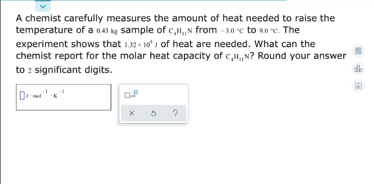 A chemist carefully measures the amount of heat needed to raise the
temperature of a 0.43 kg sample of c,H,N from -3.0 °c to 9.0 °c. The
experiment shows that 1.32 x 10ʻ J of heat are needed. What can the
chemist report for the molar heat capacity of c,H,N? Round your answer
to 2 significant digits.
Ar
- 1
. mol
K
?
