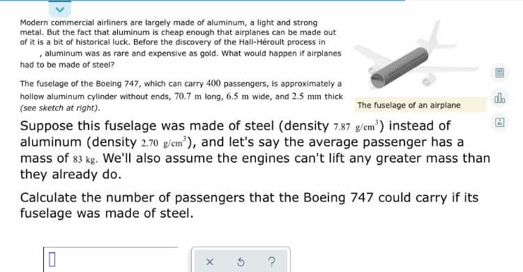 Modern commercial airliners are largely made of aluminum, a light and strong
metal. But the fact that aluminum is cheap enough that airplanes can be made out
of it is a bit of historical luck. Before the discovery of the Hall-Héroult process in
, aluminum was as rare and expensive as gold. What would happen if airplanes
had to be made of steel?
The fuselage of the Boeing 747, which can carry 400 passengers, is approximately a
hollow aluminum cylinder without ends, 70.7 m long, 6.5 m wide, and 2.5 mm thick
(see sketch at right).
do
The fuselage of an airplane
Suppose this fuselage was made of steel (density 7.87 g/em') instead of
aluminum (density 2.70 g/em), and let's say the average passenger has a
mass of 83 kg. We'll also assume the engines can't lift any greater mass than
they already do.
Ar
Calculate the number of passengers that the Boeing 747 could carry if its
fuselage was made of steel.
