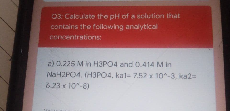 Q3: Calculate the pH of a solution that
contains the following analytical
concentrations:
a) 0.225 M in H3PO4 and 0.414 M in
NaH2PO4. (H3PO4, ka1= 7.52 x 10^-3, ka2%D
6.23 x 10^-8)
