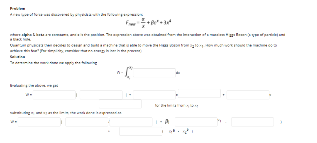 Problem
A new type of force was discovered by physicists with the following expression:
a
Fnew =
+ Be* +3xª
where alpha & beta are constants, and x is the position. The expression above was obtained from the interaction of a massless Higgs Boson (a type of particle) and
a black hole.
Quantum physicists then decides to design and build a machine that is able to move the Higgs Boson from x, to x1. How much work should the machine do to
achieve this feat? (For simplicity, consider that no energy is lost in the process)
Solution
To determine the work done we apply the following
W =
dx
Evaluating the above, we get
W =
for the limits from x; to xe
substituting x1 and x2 as the limits, the work done is expressed as
| + B
X1
W =
( x15 - x2 )
