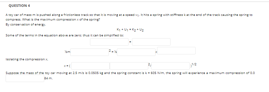 QUESTION 4
A toy car of mass m is pushed along a frictionless track so that it is moving at a speed v1. It hits a spring with stiffness k at the end of the track causing the spring to
compress. What is the maximum compression x of the spring?
By conservation of energy.
K1 + U1 = K2 + U2
Some of the terms in the equation above are zero; thus it can be simplified to:
2 = 14
Isolating the compression x,
x = (
2,
1/2
Suppose the mass of the toy car moving at 2.5 m/s is 0.0505 kg and the spring constant isk = 605 N/m, the spring will experience a maximum compression of 0.0
84 m.
