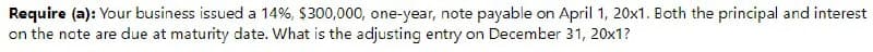 Require (a): Your business issued a 14%, $300,000, one-year, note payable on April 1, 20x1. Both the principal and interest
on the note are due at maturity date. What is the adjusting entry on December 31, 20x1?
