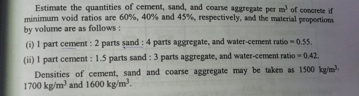 Estimate the quantities of cement, sand, and coarse aggregate per m of concrete if
minimum void ratios are 60%, 40% and 45%, respectively, and the material proportions
by volume are as follows :
(i) 1 part cement : 2 parts sand : 4 parts aggregate, and water-cement ratio = 0.55.
(ii) 1 part cement : 1.5 parts sand : 3 parts aggregate, and water-cement ratio = 0.42.
Densities of cement, sand and coarse aggregate may be taken as 1500 kg/m3,
1700 kg/m³ and 1600 kg/m³.
