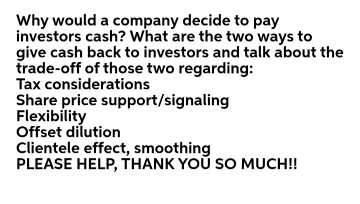 Why would a company decide to pay
investors cash? What are the two ways to
give cash back to investors and talk about the
trade-off of those two regarding:
Tax considerations
Share price support/signaling
Flexibility
Offset dilution
Clientele effect, smoothing
PLEASE HELP, THANK YOŮ SO MUCH!!
