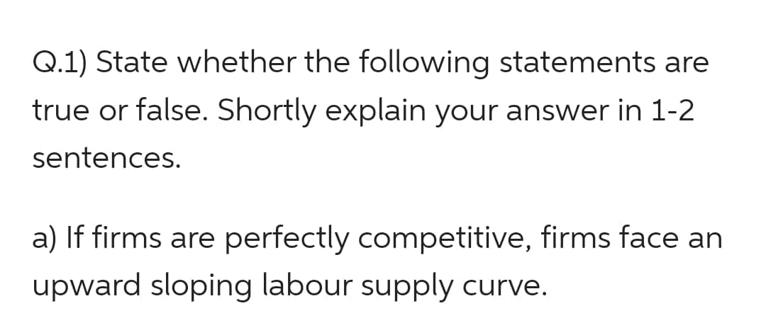 Q.1) State whether the following statements are
true or false. Shortly explain your answer in 1-2
sentences.
a) If firms are perfectly competitive, firms face an
upward sloping labour supply curve.