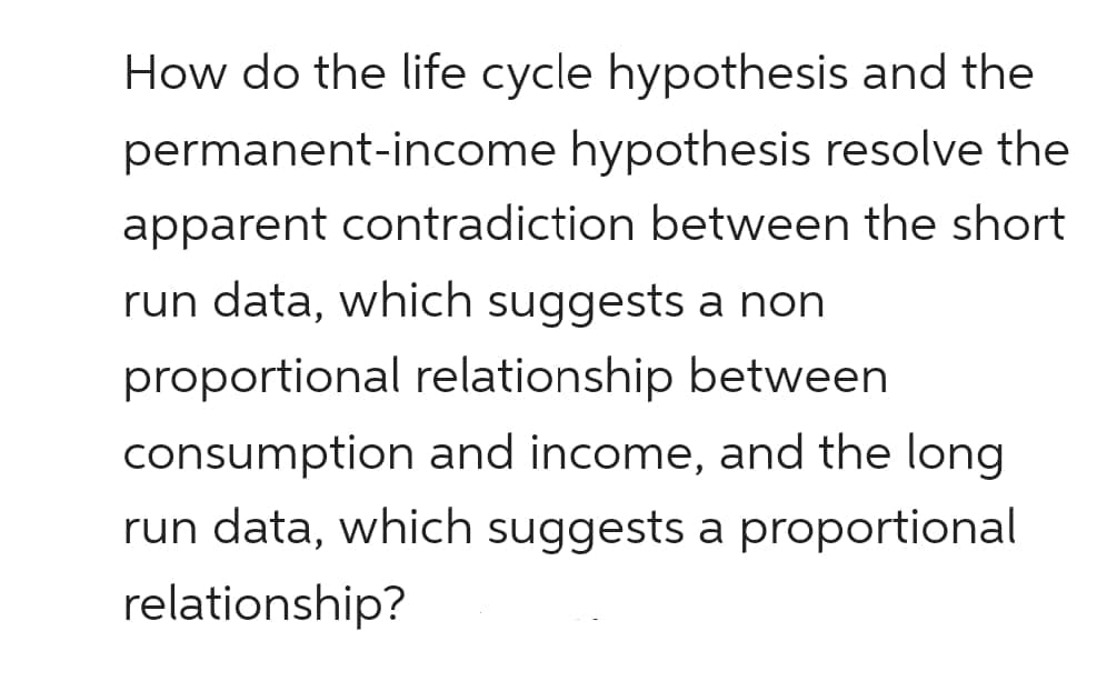 How do the life cycle hypothesis and the
permanent-income hypothesis resolve the
apparent contradiction between the short
run data, which suggests a non
proportional relationship between
consumption and income, and the long
run data, which suggests a proportional
relationship?