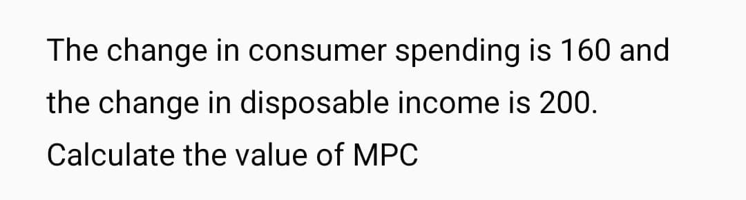 The change in consumer spending is 160 and
the change in disposable income is 200.
Calculate the value of MPC