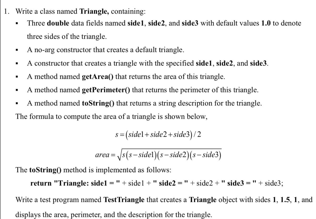 1. Write a class named Triangle, containing:
Three double data fields named side1, side2, and side3 with default values 1.0 to denote
three sides of the triangle.
A no-arg constructor that creates a default triangle.
A constructor that creates a triangle with the specified sidel1, side2, and side3.
A method named getArea() that returns the area of this triangle.
A method named getPerimeter() that returns the perimeter of this triangle.
A method named toString() that returns a string description for the triangle.
The formula to compute the area of a triangle is shown below,
s = (sidel+side2+ side3) /2
/s(s-sidel)(s- side2)(s- side3)
area=
The toString() method is implemented as follows:
return "Triangle: sidel
= " + sidel +" side2 = "+ side2 + " side3 = " + side3;
Write a test program named TestTriangle that creates a Triangle object with sides 1, 1.5, 1, and
displays the area, perimeter, and the description for the triangle.
