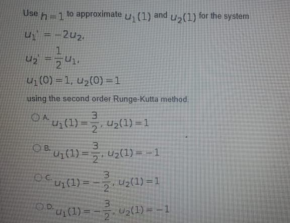 Use
h=1
to approximate
(1)
and
U2(1)
for the system
%3D
U = -2u2,
U2
Ui (0) = 1, u2(0) =1
using the second order Runge-Kutta method.
OA ui (1) ==
U2(1) =1
%3D
2
O B.
3.
U1(1) =5, Uz(1) = =1
2
3
Oui(1) = - uz(1) =1
!!
2.
ODU:(1) =-
OD.
U2(1) = – 1
