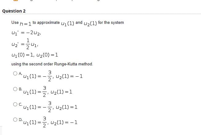 Question 2
Use
to approximate u1(1)
and
h=1
u2(1) for the system
uz' = -2u2,
1
u1 (0) = 1, u2(0) = 1
using the second order Runge-Kutta method.
3
U1(1) :
'국, u2(1) 3D -1
2'
В.
Bu1(1) =7
U2(1) =1
"u;(1) = –
5, u2(1) = 1
-
2'
3
ODU1(1) =, u2(1) = – 1
