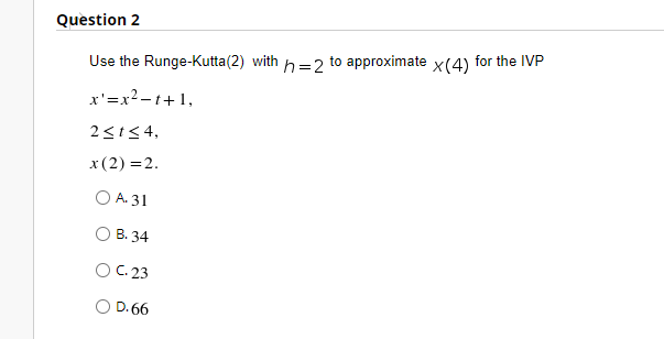 Question 2
Use the Runge-Kutta(2) with h=2 to approximate x(4) for the IVP
x'=x2 - t+1,
2<t< 4,
x(2) =2.
O A. 31
В. 34
OC. 23
D. 66
