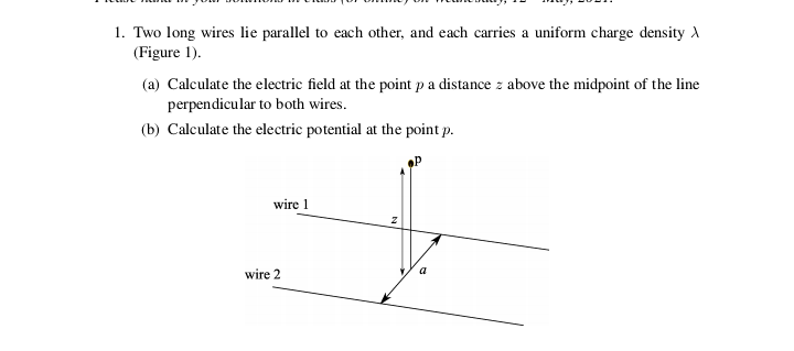 1. Two long wires lie parallel to each other, and each carries a uniform charge density A
(Figure 1).
(a) Calculate the electric field at the point p a distance z above the midpoint of the line
perpendicular to both wires.
(b) Calculate the electric potential at the point p.
wire 1
a
wire 2
