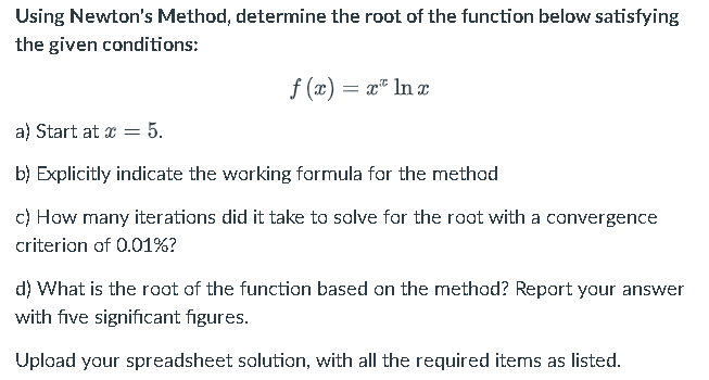 Using Newton's Method, determine the root of the function below satisfying
the given conditions:
f(x) = x ln x
a) Start at x = 5.
b) Explicitly indicate the working formula for the method
c) How many iterations did it take to solve for the root with a convergence
criterion of 0.01%?
d) What is the root of the function based on the method? Report your answer
with five significant figures.
Upload your spreadsheet solution, with all the required items as listed.