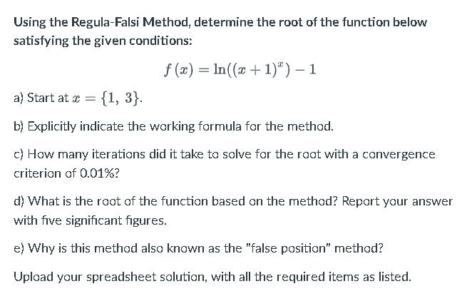 Using the Regula-Falsi Method, determine the root of the function below
satisfying the given conditions:
f(x) = ln((x + 1)") − 1
a) Start at x = {1, 3}.
b) Explicitly indicate the working formula for the method.
c) How many iterations did it take to solve for the root with a convergence
criterion of 0.01%?
d) What is the root of the function based on the method? Report your answer
with five significant figures.
e) Why is this method also known as the "false position" method?
Upload your spreadsheet solution, with all the required items as listed.