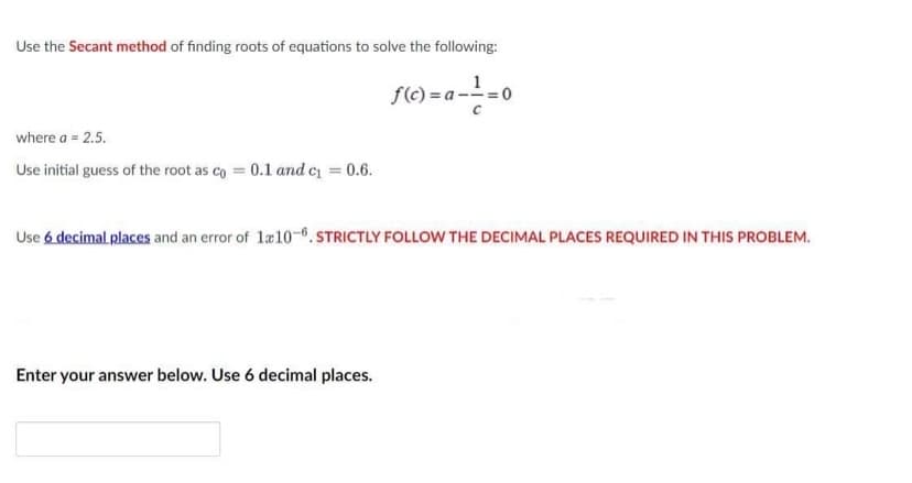 Use the Secant method of finding roots of equations to solve the following:
f(c) = a -1 = 0
where a = 2.5.
Use initial guess of the root as co= 0.1 and c₁ = 0.6.
Use 6 decimal places and an error of 1x10-6. STRICTLY FOLLOW THE DECIMAL PLACES REQUIRED IN THIS PROBLEM.
Enter your answer below. Use 6 decimal places.