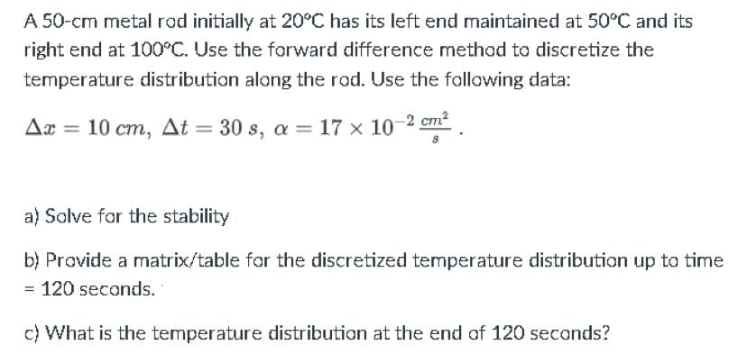 A 50-cm metal rod initially at 20°C has its left end maintained at 50°C and its
right end at 100°C. Use the forward difference method to discretize the
temperature distribution along the rod. Use the following data:
Δæ = 10 cm, Δt = 30 s, a = 17 × 10 =2 cm .
a) Solve for the stability
b) Provide a matrix/table for the discretized temperature distribution up to time
= 120 seconds.
c) What is the temperature distribution at the end of 120 seconds?