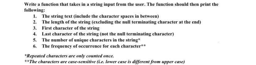 Write a function that takes in a string input from the user. The function should then print the
following:
1. The string text (include the character spaces in between)
2. The length of the string (excluding the null terminating character at the end)
3. First character of the string
4. Last character of the string (not the null terminating character)
5. The number of unique characters in the string*
6. The frequency of occurrence for each character**
*Repeated characters are only counted once.
**The characters are case-sensitive (i.e. lower case is different from upper case)