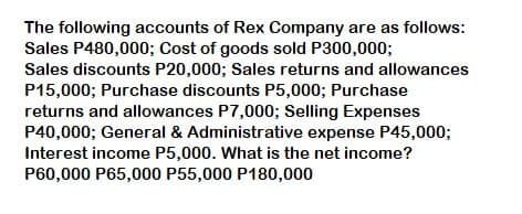 The following accounts of Rex Company are as follows:
Sales P480,000; Cost of goods sold P300,000;
Sales discounts P20,000; Sales returns and allowances
P15,000; Purchase discounts P5,000; Purchase
returns and allowances P7,000; Selling Expenses
P40,000; General & Administrative expense P45,000;
Interest income P5,000. What is the net income?
P60,000 P65,000 P55,000 P180,000