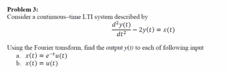 Problem 3:
Consider a cotinuous-time LTI system described by
d²y(t)
dt²- 2y(t) = x(t)
Using the Fourier transform, find the output y(t) to each of following input
a. x(t) = e-tu(t)
b. x(t) %3D и(t)
