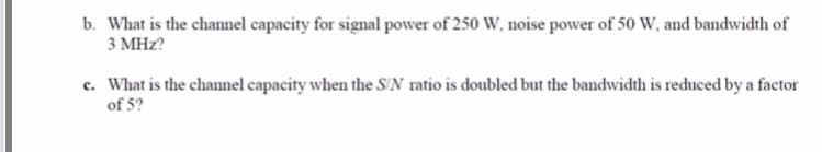 b. What is the channel capacity for signal power of 250 W, noise power of 50 W, and bandwidth of
3 MHz?
c. What is the channel capacity when the S/N ratio is doubled but the bandwidth is reduced by a factor
of 5?
