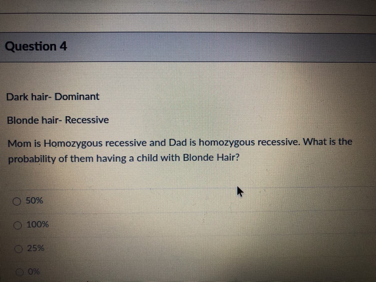 Question 4
Dark hair- Dominant
Blonde hair- Recessive
Mom is Homozygous recessive and Dad is homozygous recessive. What is the
probability of them having a child with Blonde Hair?
50%
100%
25%
O 0%
