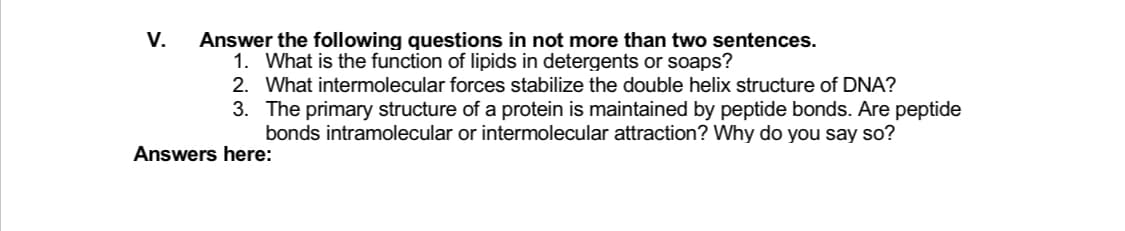 V.
Answer the following questions in not more than two sentences.
1. What is the function of lipids in detergents or soaps?
2. What intermolecular forces stabilize the double helix structure of DNA?
3. The primary structure of a protein is maintained by peptide bonds. Are peptide
bonds intramolecular or intermolecular attraction? Why do you say so?
Answers here:
