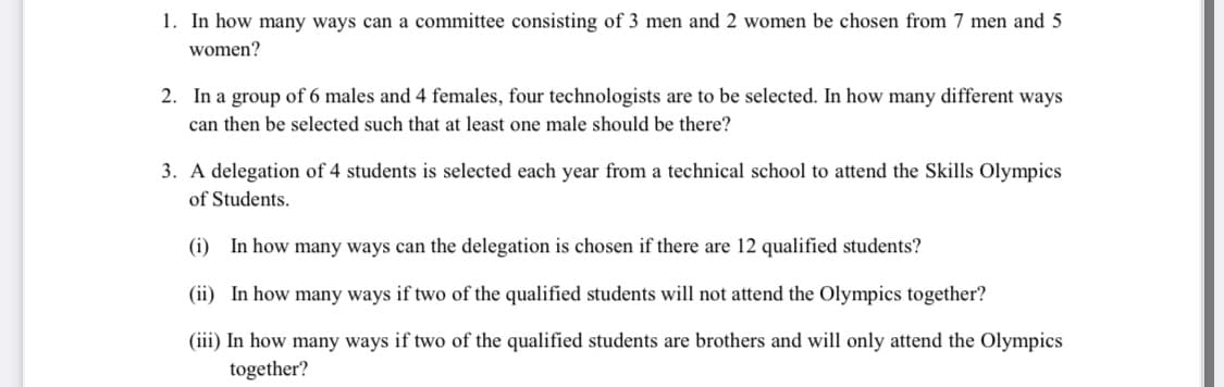 1. In how many ways can a committee consisting of 3 men and 2 women be chosen from 7 men and 5
women?
2. In a group of 6 males and 4 females, four technologists are to be selected. In how many different ways
can then be selected such that at least one male should be there?
3. A delegation of 4 students is selected each year from a technical school to attend the Skills Olympics
of Students.
(i) In how many ways can the delegation is chosen if there are 12 qualified students?
(ii) In how many ways if two of the qualified students will not attend the Olympics together?
(iii) In how many ways if two of the qualified students are brothers and will only attend the Olympics
together?
