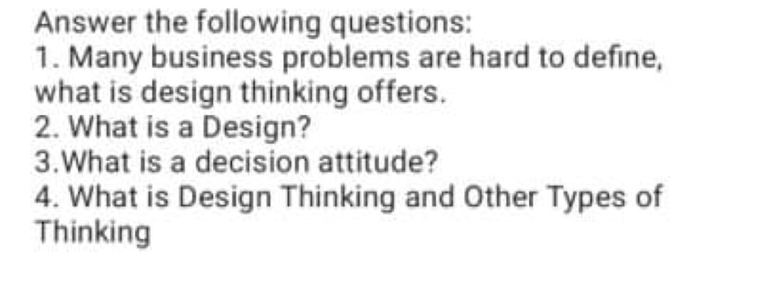 Answer the following questions:
1. Many business problems are hard to define,
what is design thinking offers.
2. What is a Design?
3.What is a decision attitude?
4. What is Design Thinking and Other Types of
Thinking
