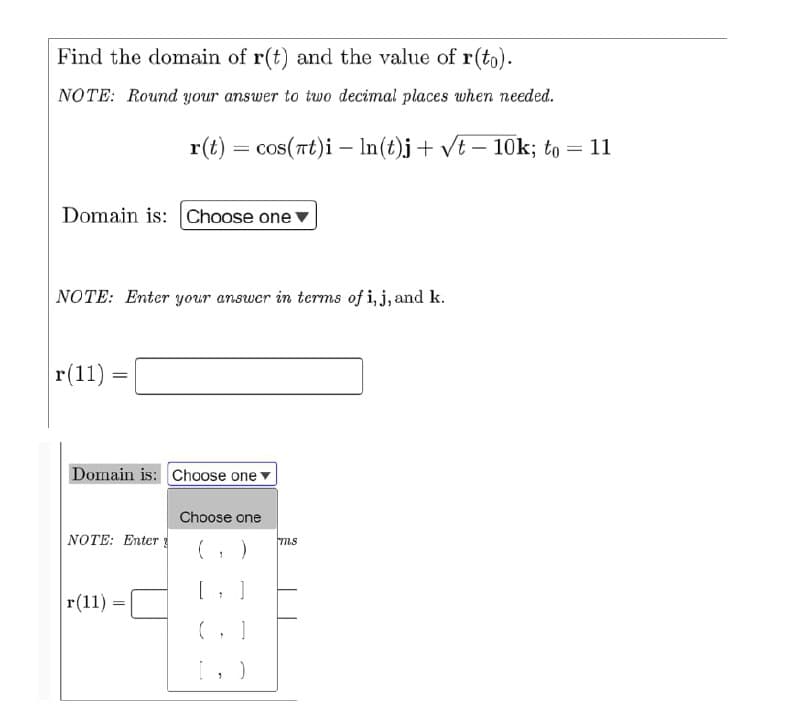 Find the domain of r(t) and the value of r(to).
NOTE: Round your answer to two decimal places when needed.
r(t) =
= cos(Tt)i – In(t)j+ Vt – 10k; to = 11
Domain is: Choose one v
|NOTE: Enter your answer in terms of i, j, and k.
r(11)
Domain is: Choose one
Choose one
NOTE: Enter
ms
r(11) =
