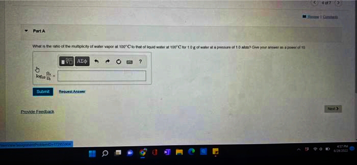 Part A
What is the ratio of the multiplicity of water vapor at 100°C to that of liquid water at 100°C for 1.0g of water at a pression of 1.0 alm? Give your answer as a power of 10
She
logan ch
Submit
Provide Feedback
ΑΣΦ
Bequest Answer
172955904
H
a
¯
?
407 >
Next>
457 PM