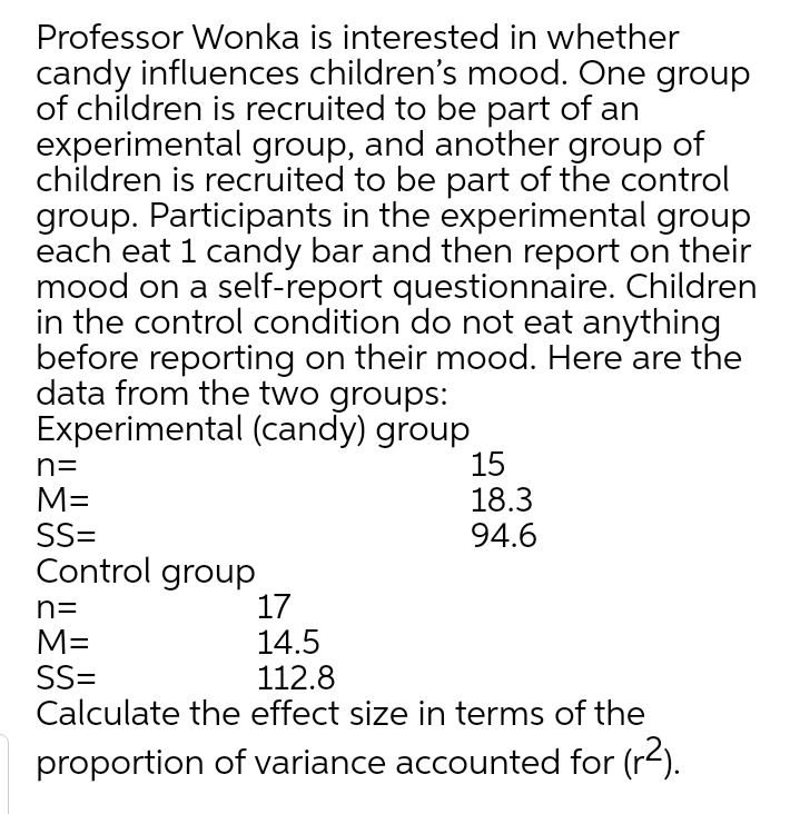 Professor Wonka is interested in whether
candy influences children's mood. One group
of children is recruited to be part of an
experimental group, and another group of
children is recruited to be part of the control
group. Participants in the experimental group
each eat 1 candy bar and then report on their
mood on a self-report questionnaire. Children
in the control condition do not eat anything
before reporting on their mood. Here are the
data from the two groups:
Experimental (candy) group
15
18.3
94.6
n=
M=
SS=
Control group
17
14.5
112.8
Calculate the effect size in terms of the
n=
M=
SS=
proportion of variance accounted for (r-).
