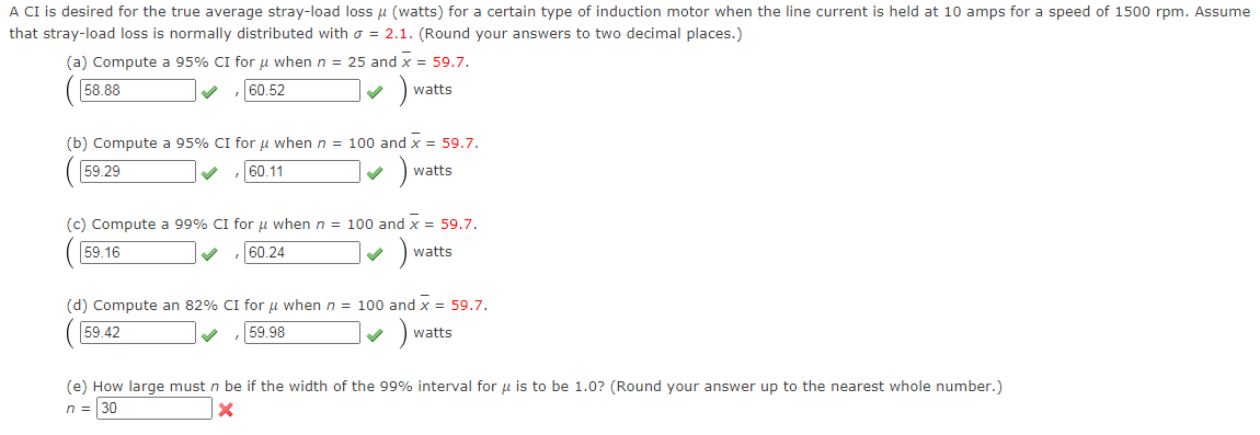 A CI is desired for the true average stray-load loss u (watts) for a certain type of induction motor when the line current is held at 10 amps for a speed of 1500 rpm. Assume
that stray-load loss is normally distributed with o = 2.1. (Round your answers to two decimal places.)
(a) Compute a 95% CI for u when n = 25 and x = 59.7.
58.88
60.52
watts
(b) Compute a 95% CI for u when n = 100 and x = 59.7.
59.29
60.11
watts
(c) Compute a 99% CI for u when n = 100 and x = 59.7.
59.16
60.24
watts
(d) Compute an 82% CI for u when n = 100 and x = 59,7.
59.42
59.98
watts
(e) How large must n be if the width of the 99% interval for u is to be 1.0? (Round your answer up to the nearest whole number.)
n = |30
