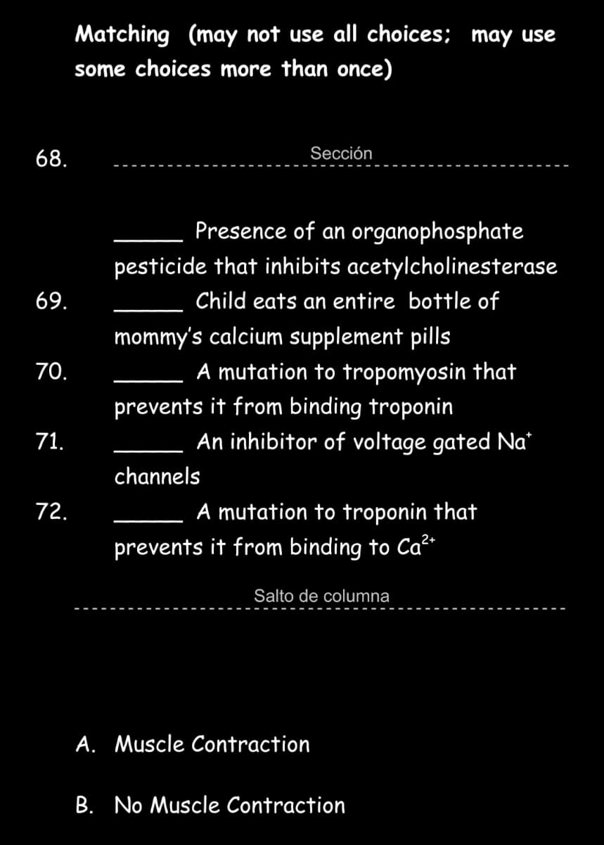 Matching (may not use all choices; may use
some choices more than once)
68.
Sección
Presence of an organophosphate
pesticide that inhibits acetylcholinesterase
69.
Child eats an entire bottle of
mommy's calcium supplement pills
A mutation to tropomyosin that
70.
prevents it from binding troponin
71.
An inhibitor of voltage gated Na*
channels
72.
A mutation
troponin that
prevents it from binding to Ca2
Salto de columna
A. Muscle Contraction
B. No Muscle Contraction
