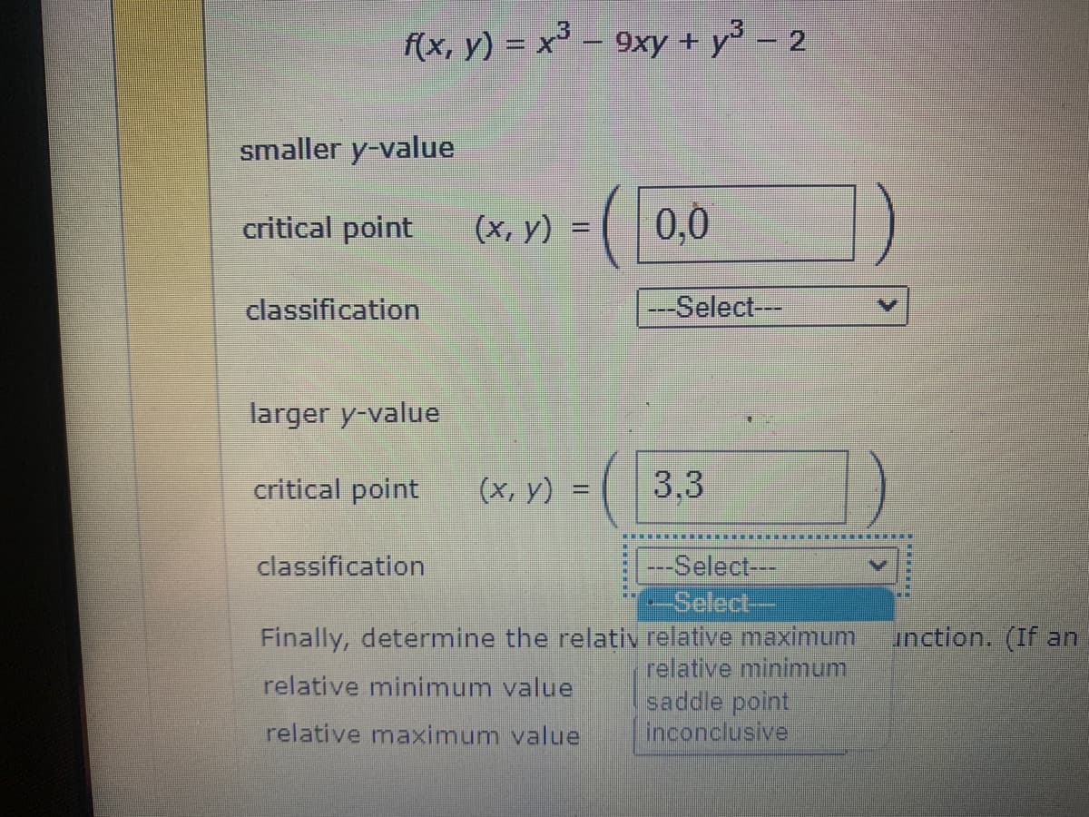 3
f(x, y) = x³ - 9xy + y³ − 2
-
smaller y-value
critical point (x, y)
classification
larger y-value
critical point
classification
=
(x, y) =
-
Finally, determine the relativ
relative minimum value
relative maximum value
0,0
---Select---
3.3
---Select---
--Select--
relative maximum
relative minimum
saddle point
inconclusive
********
unction. (If an