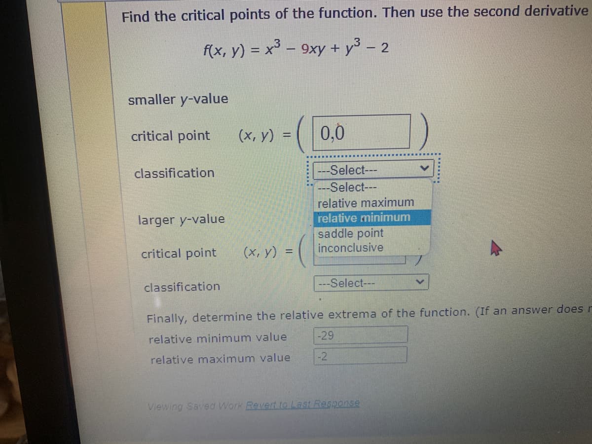 Find the critical points of the function. Then use the second derivative
f(x, y) = x³ – 9xy + y³ − 2
-
smaller y-value
critical point
classification
larger y-value
critical point
classification
(x, y)
(x, y) =
0.0
-Select---
--Select---
relative maximum
relative minimum
saddle point
inconclusive
---Select---
Finally, determine the relative extrema of the function. (If an answer does r
relative minimum value
relative maximum value
-29
-2
W
Viewing Saved Work Revert to Last Response