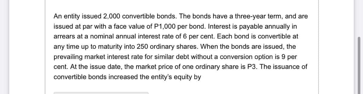 An entity issued 2,000 convertible bonds. The bonds have a three-year term, and are
issued at par with a face value of P1,000 per bond. Interest is payable annually in
arrears at a nominal annual interest rate of 6 per cent. Each bond is convertible at
any time up to maturity into 250 ordinary shares. When the bonds are issued, the
prevailing market interest rate for similar debt without a conversion option is 9 per
cent. At the issue date, the market price of one ordinary share is P3. The issuance of
convertible bonds increased the entity's equity by

