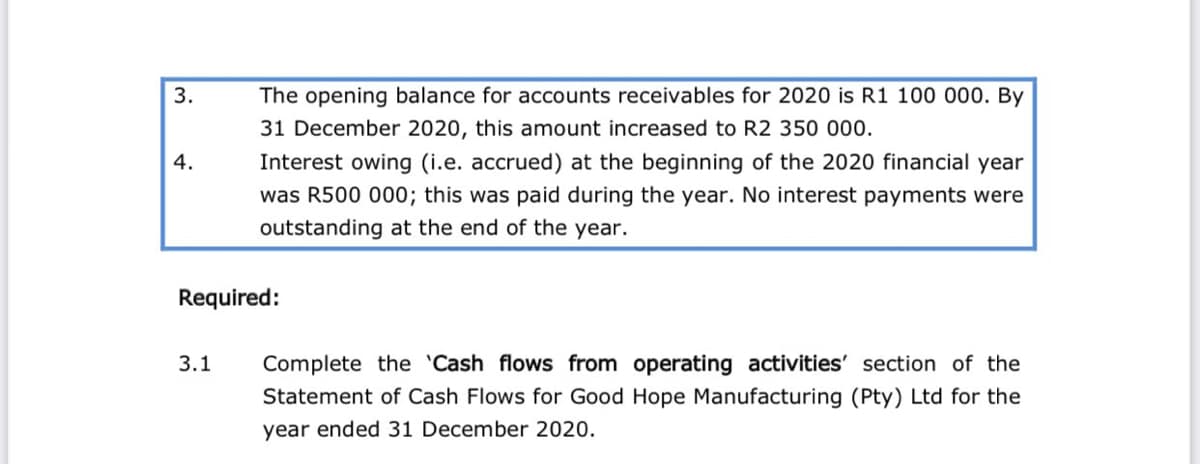 3.
The opening balance for accounts receivables for 2020 is R1 100 000. By
31 December 2020, this amount increased to R2 350 000.
4.
Interest owing (i.e. accrued) at the beginning of the 2020 financial year
was R500 000; this was paid during the year. No interest payments were
outstanding at the end of the year.
Required:
3.1
Complete the 'Cash flows from operating activities' section of the
Statement of Cash Flows for Good Hope Manufacturing (Pty) Ltd for the
year ended 31 December 2020.
