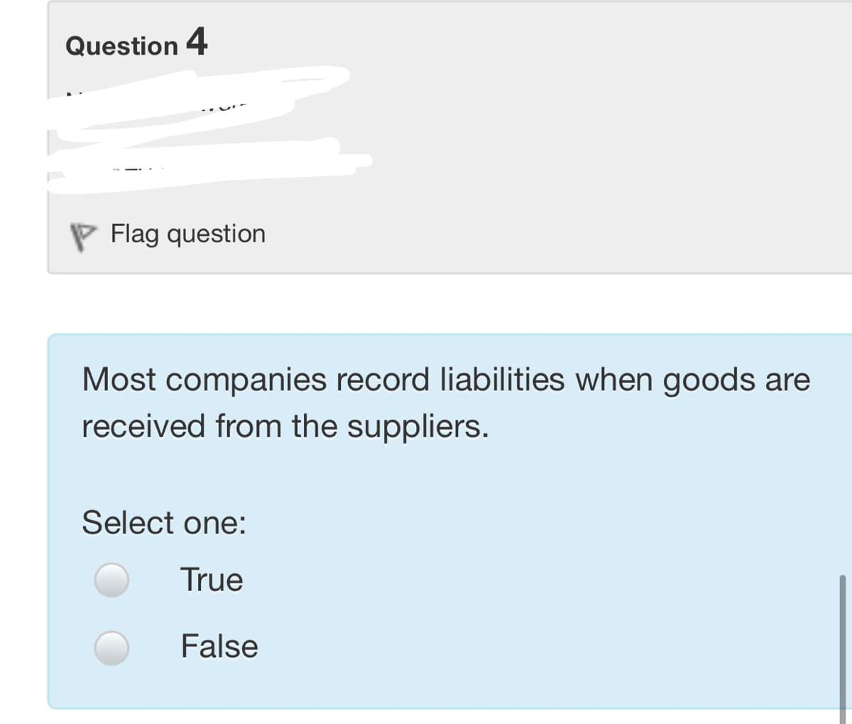 Question 4
P Flag question
Most companies record liabilities when goods are
received from the suppliers.
Select one:
True
False

