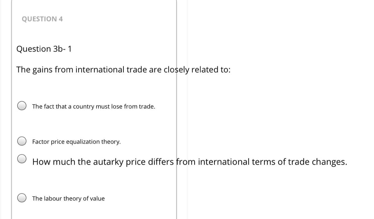 QUESTION 4
Question 3b- 1
The gains from international trade are closely related to:
The fact that a country must lose from trade.
Factor price equalization theory.
How much the autarky price differs from international terms of trade changes.
The labour theory of value
