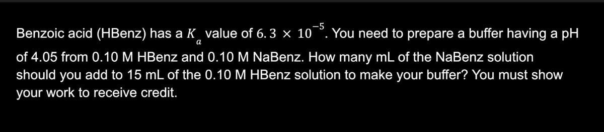 -5
Benzoic acid (HBenz) has a Kvalue of 6.3 × 10¯5. You need to prepare a buffer having a pH
a
of 4.05 from 0.10 M HBenz and 0.10 M NaBenz. How many mL of the NaBenz solution
should you add to 15 mL of the 0.10 M HBenz solution to make your buffer? You must show
your work to receive credit.