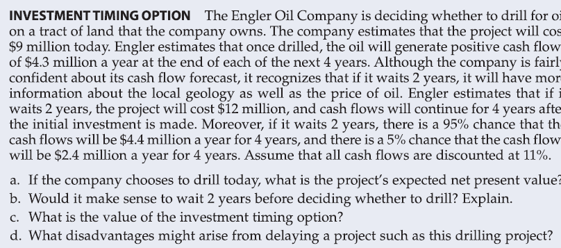 INVESTMENT TIMING OPTION The Engler Oil Company is deciding whether to drill for oi
on a tract of land that the company owns. The company estimates that the project will cos
$9 million today. Engler estimates that once drilled, the oil will generate positive cash flow
of $4.3 million a year at the end of each of the next 4 years. Although the company is fairly
confident about its cash flow forecast, it recognizes that if it waits 2 years, it will have mor
information about the local geology as well as the price of oil. Engler estimates that if
waits 2 years, the project will cost $12 million, and cash flows will continue for 4 years afte
the initial investment is made. Moreover, if it waits 2 years, there is a 95% chance that th
cash flows will be $4.4 million a year for 4 years, and there is a 5% chance that the cash flow
will be $2.4 million a year for 4 years. Assume that all cash flows are discounted at 11%.
a. If the company chooses to drill today, what is the project's expected net present value?
b. Would it make sense to wait 2 years before deciding whether to drill? Explain.
c. What is the value of the investment timing option?
d. What disadvantages might arise from delaying a project such as this drilling project?
