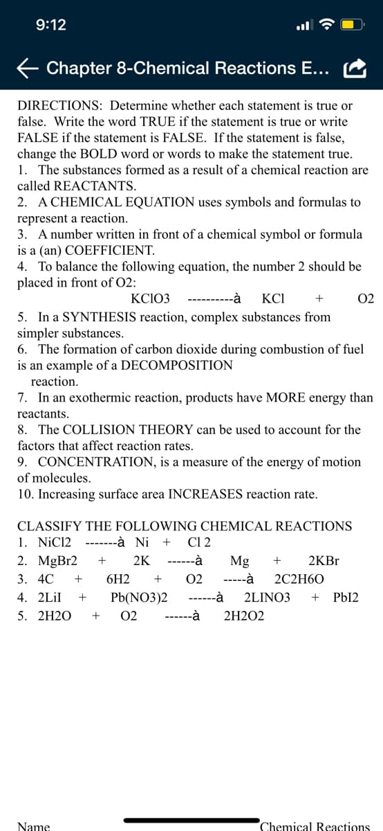 9:12
Chapter 8-Chemical Reactions E...
DIRECTIONS: Determine whether each statement is true or
false. Write the word TRUE if the statement is true or write
FALSE if the statement is FALSE. If the statement is false,
change the BOLD word or words to make the statement true.
1. The substances formed as a result of a chemical reaction are
called REACTANTS.
2. A CHEMICAL EQUATION uses symbols and formulas to
represent a reaction.
3. A number written in front of a chemical symbol or formula
is a (an) COEFFICIENT.
4. To balance the following equation, the number 2 should be
placed in front of O2:
KC103
----------à
KCI
02
5. In a SYNTHESIS reaction, complex substances from
simpler substances.
6. The formation of carbon dioxide during combustion of fuel
is an example of a DECOMPOSITION
reaction.
7. In an exothermic reaction, products have MORE energy than
reactants.
8. The COLLISION THEORY can be used to account for the
factors that affect reaction rates.
9. CONCENTRATION, is a measure of the energy of motion
of molecules.
10. Increasing surface area INCREASES reaction rate.
CLASSIFY THE FOLLOWING CHEMICAL REACTIONS
1. NiC12 -------à Ni +
2. MgBr2
Cl 2
2K
------à
Mg
2KB.
3. 4C
6H2
02
-----à
2C2H60
4. 2LİI
Pb(NO3)2
------à
2LINO3
+
PbI2
5. 2H2O
02
------à
2H2O2
+
Name
Chemical Beactions
