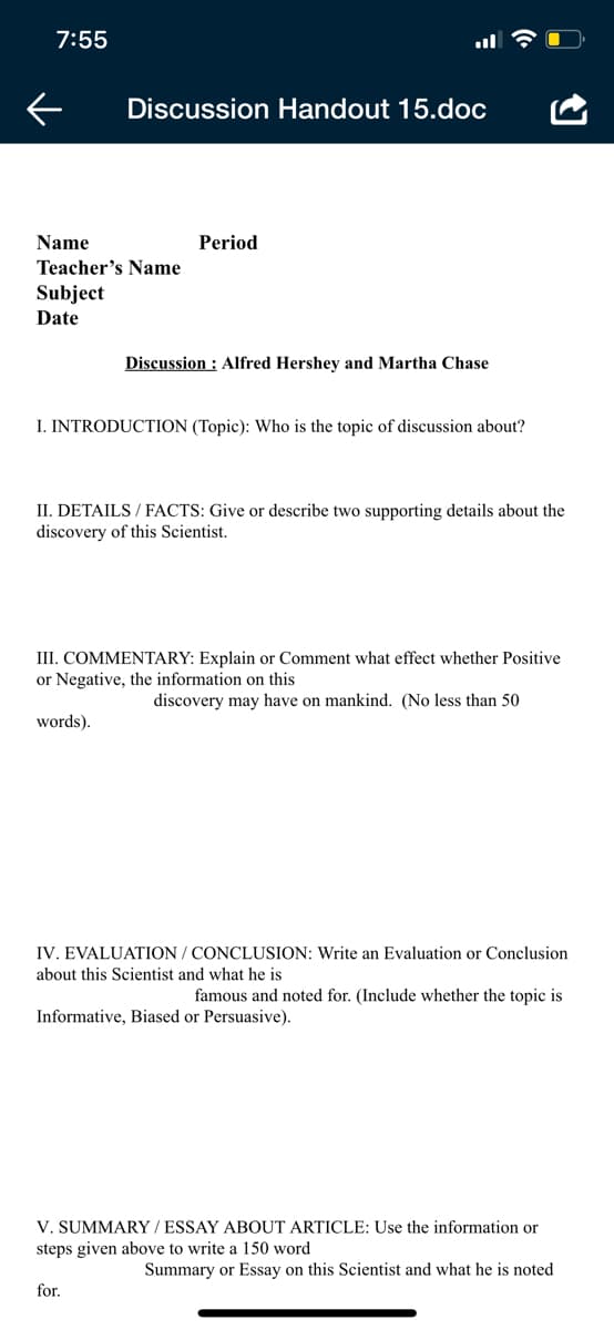 7:55
Discussion Handout 15.dọc
Name
Period
Teacher's Name
Subject
Date
Discussion : Alfred Hershey and Martha Chase
I. INTRODUCTION (Topic): Who is the topic of discussion about?
II. DETAILS / FACTS: Give or describe two supporting details about the
discovery of this Scientist.
III. COMMENTARY: Explain or Comment what effect whether Positive
or Negative, the information on this
discovery may have on mankind. (No less than 50
words).
IV. EVALUATION / CONCLUSION: Write an Evaluation or Conclusion
about this Scientist and what he is
famous and noted for. (Include whether the topic is
Informative, Biased or Persuasive).
V. SUMMARY / ESSAY ABOUT ARTICLE: Use the information or
steps given above to write a 150 word
Summary or Essay on this Scientist and what he is noted
for.
