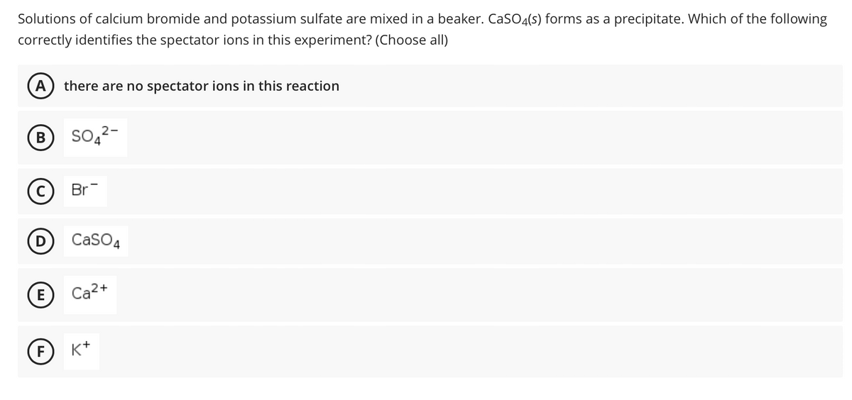 Solutions of calcium bromide and potassium sulfate are mixed in a beaker. CaSO4(s) forms as a precipitate. Which of the following
correctly identifies the spectator ions in this experiment? (Choose all)
A) there are no spectator ions in this reaction
B
C
D
E
F
SO₂²-
Br
CaSO4
Ca²+
K+